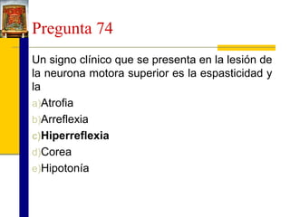 Pregunta 74
Un signo clínico que se presenta en la lesión de
la neurona motora superior es la espasticidad y
la
a)Atrofia
b)Arreflexia
c)Hiperreflexia
d)Corea
e)Hipotonía

 