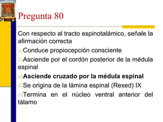 Pregunta 80
Con respecto al tracto espinotalámico, señale la
afirmación correcta
a)Conduce propiocepción consciente
b)Asciende por el cordón posterior de la médula
espinal
c)Asciende cruzado por la médula espinal
d)Se origina de la lámina espinal (Rexed) IX
e)Termina en el núcleo ventral anterior del
tálamo

 