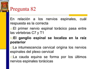 Pregunta 82
En relación a los nervios espinales, cuál
respuesta es la correcta
a)El primer nervio espinal torácico pasa entre
las vértebras C7 y T1
b)El ganglio espinal se localiza en la raíz
posterior
c)La intumescencia cervical origina los nervios
espinales del plexo cervical
d)La cauda equina se forma por los últimos
nervios espinales torácicas

 