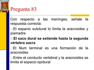 Pregunta 83
Con respecto a las meninges, señale la
respuesta correcta:
a)El espacio subdural lo limita la aracnoides y
piamadre
b)El saco dural se extiende hasta la segunda
vértebra sacra
c)El filum terminal es una formación de la
aracnoides
d)Entre el conducto vertebral y la aracnoides se
limita el espacio epidural

 
