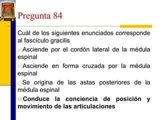 Pregunta 84
Cuál de los siguientes enunciados corresponde
al fascículo gracilis
a)Asciende por el cordón lateral de la médula
espinal
b)Asciende en forma cruzada por la médula
espinal
c)Se origina de las astas posteriores de la
médula espinal
d)Conduce la conciencia de posición y
movimiento de las articulaciones

 