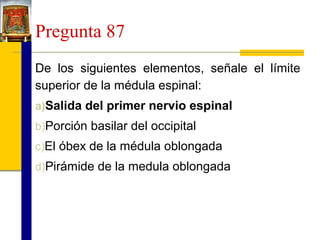 Pregunta 87
De los siguientes elementos, señale el límite
superior de la médula espinal:
a)Salida del primer nervio espinal
b)Porción basilar del occipital
c)El óbex de la médula oblongada
d)Pirámide de la medula oblongada

 