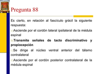 Pregunta 88
Es cierto, en relación al fascículo grácil la siguiente
respuesta:
a)Asciende por el cordón lateral ipsilateral de la médula

espinal
b)Transmite

señales de tacto discriminativo y
propiocepción
c)Se dirige al núcleo ventral anterior del tálamo

contralateral
d)Asciende por el cordón posterior contralateral de la

médula espinal

 
