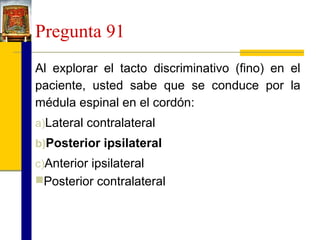 Pregunta 91
Al explorar el tacto discriminativo (fino) en el
paciente, usted sabe que se conduce por la
médula espinal en el cordón:
a)Lateral contralateral
b)Posterior ipsilateral
c)Anterior ipsilateral
Posterior contralateral

 