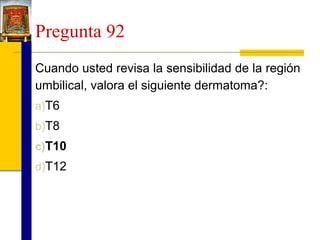 Pregunta 92
Cuando usted revisa la sensibilidad de la región
umbilical, valora el siguiente dermatoma?:
a)T6
b)T8
c)T10
d)T12

 