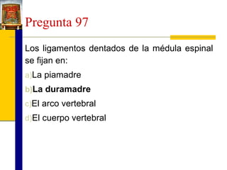 Pregunta 97
Los ligamentos dentados de la médula espinal
se fijan en:
a)La piamadre
b)La duramadre
c)El arco vertebral
d)El cuerpo vertebral

 