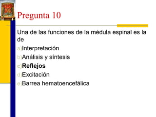 Pregunta 10
Una de las funciones de la médula espinal es la
de
a)Interpretación
b)Análisis y síntesis
c)Reflejos
d)Excitación
e)Barrea hematoencefálica

 