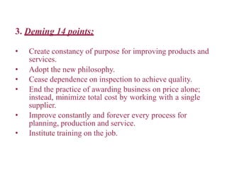3. Deming 14 points:
• Create constancy of purpose for improving products and
services.
• Adopt the new philosophy.
• Cease dependence on inspection to achieve quality.
• End the practice of awarding business on price alone;
instead, minimize total cost by working with a single
supplier.
• Improve constantly and forever every process for
planning, production and service.
• Institute training on the job.
 