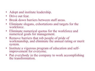 • Adopt and institute leadership.
• Drive out fear.
• Break down barriers between staff areas.
• Eliminate slogans, exhortations and targets for the
workforce.
• Eliminate numerical quotas for the workforce and
numerical goals for management.
• Remove barriers that rob people of pride of
workmanship, and eliminate the annual rating or merit
system.
• Institute a vigorous program of education and self-
improvement for everyone.
• Put everybody in the company to work accomplishing
the transformation.
 