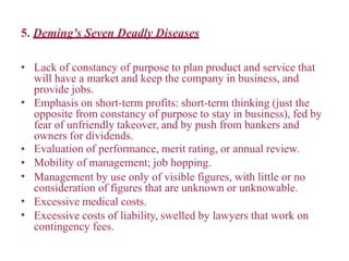 5. Deming's Seven Deadly Diseases
•
•
•
•
•
•
• Lack of constancy of purpose to plan product and service that
will have a market and keep the company in business, and
provide jobs.
Emphasis on short-term profits: short-term thinking (just the
opposite from constancy of purpose to stay in business), fed by
fear of unfriendly takeover, and by push from bankers and
owners for dividends.
Evaluation of performance, merit rating, or annual review.
Mobility of management; job hopping.
Management by use only of visible figures, with little or no
consideration of figures that are unknown or unknowable.
Excessive medical costs.
Excessive costs of liability, swelled by lawyers that work on
contingency fees.
 