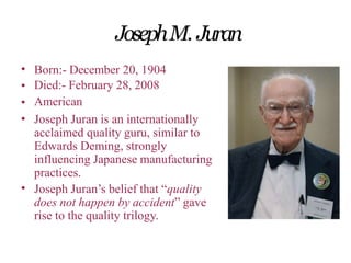 JosephM. Juran
•
•
•
•
Born:- December 20, 1904
Died:- February 28, 2008
American
Joseph Juran is an internationally
acclaimed quality guru, similar to
Edwards Deming, strongly
influencing Japanese manufacturing
practices.
Joseph Juran’s belief that “quality
does not happen by accident” gave
rise to the quality trilogy.
•
 