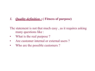 1. Quality definition : ( Fitness of purpose)
The statement is not that much easy , as it requires asking
many questions like :
• What is the real purpose ?
• Are customer internal or external users ?
• Who are the possible customers ?
 
