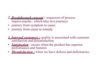 2. Breakthrough concept : sequences of process
improvements , which take two journeys
• journey from symptom to cause
• journey from cause to remedy
3. Internal customers : quality is associated with customer
satisfaction and dissatisfaction
• Satisfaction : occurs when the product has superior
performance and features
• Dissatisfaction : when we have defects and deficiencies
 