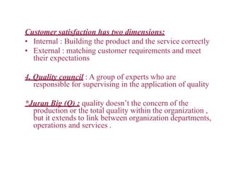 Customer satisfaction has two dimensions:
• Internal : Building the product and the service correctly
• External : matching customer requirements and meet
their expectations
4. Quality council : A group of experts who are
responsible for supervising in the application of quality
*Juran Big (Q) : quality doesn’t the concern of the
production or the total quality within the organization ,
but it extends to link between organization departments,
operations and services .
 