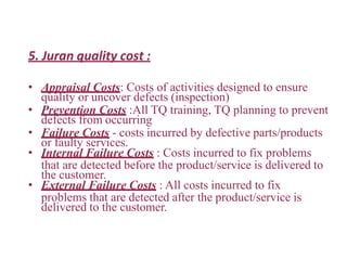 5. Juran quality cost :
• Appraisal Costs: Costs of activities designed to ensure
quality or uncover defects (inspection)
• Prevention Costs :All TQ training, TQ planning to prevent
defects from occurring
• Failure Costs - costs incurred by defective parts/products
or faulty services.
• Internal Failure Costs : Costs incurred to fix problems
that are detected before the product/service is delivered to
the customer.
• External Failure Costs : All costs incurred to fix
problems that are detected after the product/service is
delivered to the customer.
 
