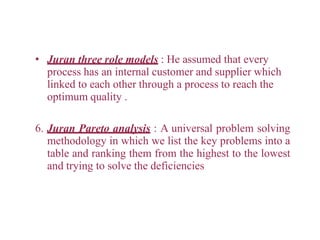 • Juran three role models : He assumed that every
process has an internal customer and supplier which
linked to each other through a process to reach the
optimum quality .
6. Juran Pareto analysis : A universal problem solving
methodology in which we list the key problems into a
table and ranking them from the highest to the lowest
and trying to solve the deficiencies
 