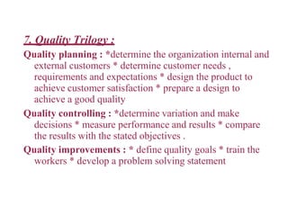 7. Quality Trilogy :
Quality planning : *determine the organization internal and
external customers * determine customer needs ,
requirements and expectations * design the product to
achieve customer satisfaction * prepare a design to
achieve a good quality
Quality controlling : *determine variation and make
decisions * measure performance and results * compare
the results with the stated objectives .
Quality improvements : * define quality goals * train the
workers * develop a problem solving statement
 