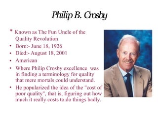 PhilipB. Crosby
* Known as The Fun Uncle of the
Quality Revolution
•
•
•
•
Born:- June 18, 1926
Died:- August 18, 2001
American
Where Philip Crosby excellence was
in finding a terminology for quality
that mere mortals could understand.
He popularized the idea of the "cost of
poor quality", that is, figuring out how
much it really costs to do things badly.
•
 