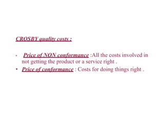 CROSBY quality costs :
• Price of NON conformance :All the costs involved in
not getting the product or a service right .
• Price of conformance : Costs for doing things right .
 