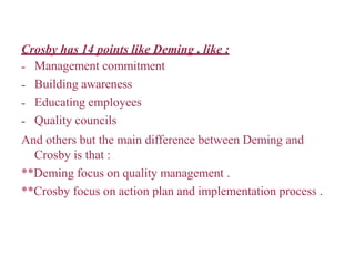 Crosby has 14 points like Deming , like :
-
-
-
-
Management commitment
Building awareness
Educating employees
Quality councils
And others but the main difference between Deming and
Crosby is that :
**Deming focus on quality management .
**Crosby focus on action plan and implementation process .
 