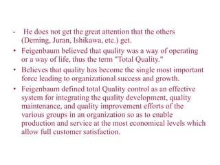 • He does not get the great attention that the others
(Deming, Juran, Ishikawa, etc.) get.
• Feigenbaum believed that quality was a way of operating
or a way of life, thus the term "Total Quality."
• Believes that quality has become the single most important
force leading to organizational success and growth.
• Feigenbaum defined total Quality control as an effective
system for integrating the quality development, quality
maintenance, and quality improvement efforts of the
various groups in an organization so as to enable
production and service at the most economical levels which
allow full customer satisfaction.
 