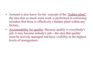 • Armand is also know for his concept of the “hidden plant”
the idea that so much extra work is performed in correcting
mistakes that there is effectively a hidden plant within any
factory.
• Accountability for quality: Because quality is everybody's
job, it may become nobody's job—the idea that quality
must be actively managed and have visibility at the highest
levels of management.
 