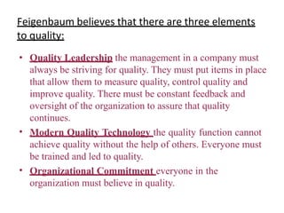 Feigenbaum believes that there are three elements
to quality:
•
•
• Quality Leadership the management in a company must
always be striving for quality. They must put items in place
that allow them to measure quality, control quality and
improve quality. There must be constant feedback and
oversight of the organization to assure that quality
continues.
Modern Quality Technology the quality function cannot
achieve quality without the help of others. Everyone must
be trained and led to quality.
Organizational Commitment everyone in the
organization must believe in quality.
 