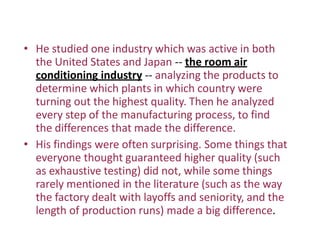 • He studied one industry which was active in both
the United States and Japan -- the room air
conditioning industry -- analyzing the products to
determine which plants in which country were
turning out the highest quality. Then he analyzed
every step of the manufacturing process, to find
the differences that made the difference.
• His findings were often surprising. Some things that
everyone thought guaranteed higher quality (such
as exhaustive testing) did not, while some things
rarely mentioned in the literature (such as the way
the factory dealt with layoffs and seniority, and the
length of production runs) made a big difference.
 