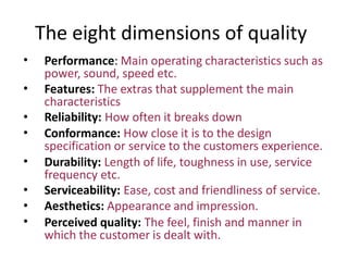 The eight dimensions of quality
• Performance: Main operating characteristics such as
power, sound, speed etc.
Features: The extras that supplement the main
characteristics
Reliability: How often it breaks down
Conformance: How close it is to the design
specification or service to the customers experience.
Durability: Length of life, toughness in use, service
frequency etc.
Serviceability: Ease, cost and friendliness of service.
Aesthetics: Appearance and impression.
Perceived quality: The feel, finish and manner in
which the customer is dealt with.
•
•
•
•
•
•
•
 