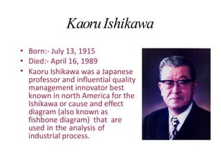 KaoruIshikawa
•
•
•
Born:- July 13, 1915
Died:- April 16, 1989
Kaoru Ishikawa was a Japanese
professor and influential quality
management innovator best
known in north America for the
Ishikawa or cause and effect
diagram (also known as
fishbone diagram) that are
used in the analysis of
industrial process.
 