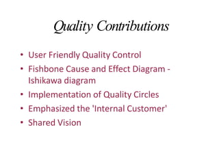 Quality Contributions
• User Friendly Quality Control
• Fishbone Cause and Effect Diagram -
Ishikawa diagram
• Implementation of Quality Circles
• Emphasized the 'Internal Customer'
• Shared Vision
 