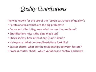 Quality Contributions
he was known for the use of the “seven basic tools of quality”:
• Pareto analysis: which are the big problems?
• Cause and effect diagrams: what causes the problems?
• Stratification: how is the data made up?
• Check sheets: how often it occurs or is done?
• Histograms: what do overall variations look like?
• Scatter charts: what are the relationships between factors?
• Process control charts: which variations to control and how?
 