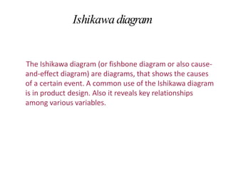 Ishikawadiagram
The Ishikawa diagram (or fishbone diagram or also cause-
and-effect diagram) are diagrams, that shows the causes
of a certain event. A common use of the Ishikawa diagram
is in product design. Also it reveals key relationships
among various variables.
 