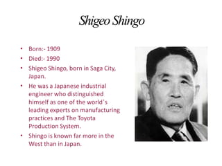 ShigeoShingo
•
•
•
Born:- 1909
Died:- 1990
Shigeo Shingo, born in Saga City,
Japan.
He was a Japanese industrial
engineer who distinguished
himself as one of the world’s
leading experts on manufacturing
practices and The Toyota
Production System.
Shingo is known far more in the
West than in Japan.
•
•
 