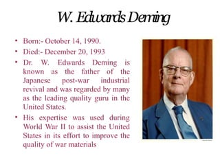 W. EdwardsDeming
•
•
•
Born:- October 14, 1990.
Died:- December 20, 1993
known as the father of
Dr. W. Edwards Deming is
the
Japanese post-war industrial
revival and was regarded by many
as the leading quality guru in the
United States.
• His expertise was used during
World War II to assist the United
States in its effort to improve the
quality of war materials
 
