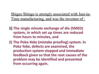 Shigeo Shingo is strongly associated with Just-in-
Time manufacturing, and was the inventor of :
1) The single minute exchange of die (SMED)
system, in which set up times are reduced
from hours to minutes, and
2) The Poka-Yoke (mistake proofing) system. In
Poka Yoke, defects are examined, the
production system stopped and immediate
feedback given so that the root causes of the
problem may be identified and prevented
from occurring again.
 
