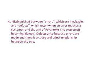 He distinguished between “errors”, which are inevitable,
and “defects”, which result when an error reaches a
customer, and the aim of Poka-Yoke is to stop errors
becoming defects. Defects arise because errors are
made and there is a cause and effect relationship
between the two.
 