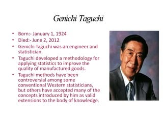 Genichi Taguchi
•
•
•
Born:- January 1, 1924
Died:- June 2, 2012
Genichi Taguchi was an engineer and
statistician.
Taguchi developed a methodology for
applying statistics to improve the
quality of manufactured goods.
Taguchi methods have been
controversial among some
conventional Western statisticians,
but others have accepted many of the
concepts introduced by him as valid
extensions to the body of knowledge.
•
•
 