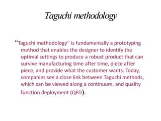 Taguchi methodology
“Taguchi methodology” is fundamentally a prototyping
method that enables the designer to identify the
optimal settings to produce a robust product that can
survive manufacturing time after time, piece after
piece, and provide what the customer wants. Today,
companies see a close link between Taguchi methods,
which can be viewed along a continuum, and quality
function deployment (QFD).
 