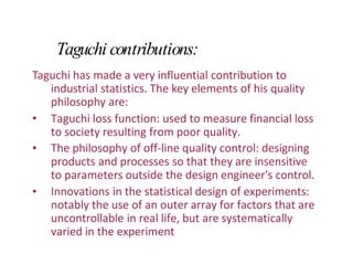 Taguchi contributions:
Taguchi has made a very influential contribution to
industrial statistics. The key elements of his quality
philosophy are:
•
•
• Taguchi loss function: used to measure financial loss
to society resulting from poor quality.
The philosophy of off-line quality control: designing
products and processes so that they are insensitive
to parameters outside the design engineer's control.
Innovations in the statistical design of experiments:
notably the use of an outer array for factors that are
uncontrollable in real life, but are systematically
varied in the experiment
 