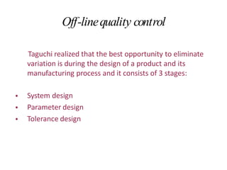 Off-linequality control
Taguchi realized that the best opportunity to eliminate
variation is during the design of a product and its
manufacturing process and it consists of 3 stages:
•
•
•
System design
Parameter design
Tolerance design
 