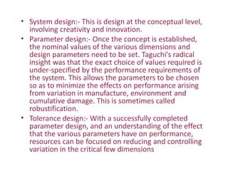 • System design:- This is design at the conceptual level,
involving creativity and innovation.
Parameter design:- Once the concept is established,
the nominal values of the various dimensions and
design parameters need to be set. Taguchi's radical
insight was that the exact choice of values required is
under-specified by the performance requirements of
the system. This allows the parameters to be chosen
so as to minimize the effects on performance arising
from variation in manufacture, environment and
cumulative damage. This is sometimes called
robustification.
Tolerance design:- With a successfully completed
parameter design, and an understanding of the effect
that the various parameters have on performance,
resources can be focused on reducing and controlling
variation in the critical few dimensions
•
•
 