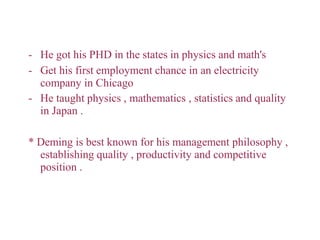- He got his PHD in the states in physics and math's
- Get his first employment chance in an electricity
company in Chicago
- He taught physics , mathematics , statistics and quality
in Japan .
* Deming is best known for his management philosophy ,
establishing quality , productivity and competitive
position .
 