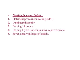 • Deming focus on 5 ideas :
1. Statistical process controlling (SPC)
2. Deming philosophy
3. Deming 14 points
4. Deming Cycle (for continuous improvements)
5. Seven deadly diseases of quality
 