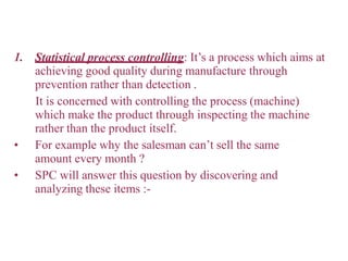 1. Statistical process controlling: It’s a process which aims at
achieving good quality during manufacture through
prevention rather than detection .
It is concerned with controlling the process (machine)
which make the product through inspecting the machine
rather than the product itself.
• For example why the salesman can’t sell the same
amount every month ?
• SPC will answer this question by discovering and
analyzing these items :-
 