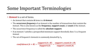 Some Important Terminologies
• Itemset is a set of items.
• An itemset that contains k items is a k-itemset.
• The occurrence frequency of an itemset is the number of transactions that contain the
itemset. This is also known as the frequency, support count, or count of the itemset.
• The occurrence frequency is called the absolute support.
• If an itemset 𝐼 satisfies a prespecified minimum support threshold, then 𝐼 is a frequent
itemset
• The set of frequent 𝑘-itemsets is commonly denoted by 𝐿𝑘
𝒄𝒐𝒏𝒇𝒊𝒅𝒆𝒏𝒄𝒆 𝑨 ⇒ 𝑩 =
𝒔𝒖𝒑𝒑𝒐𝒓𝒕(𝑨 ∪ 𝑩)
𝑺𝒖𝒑𝒑𝒐𝒓𝒕(𝑨)
=
𝒔𝒖𝒑𝒑𝒐𝒓𝒕_𝒄𝒐𝒖𝒏𝒕(𝑨 ∪ 𝑩)
𝒔𝒖𝒑𝒑𝒐𝒓𝒕_𝒄𝒐𝒖𝒏𝒕(𝑨)
 