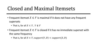 Closed and Maximal Itemsets
• Frequent itemset 𝑋 ∈ 𝐹 is maximal if it does not have any frequent
supersets
• That is, for all 𝑋 ⊂ 𝑌, 𝑌 ∉ 𝐹
• Frequent itemset 𝑋 ∈ 𝐹 is closed if it has no immediate superset with
the same frequency
• That is, for all 𝑋 ⊂ 𝑌, 𝑠𝑢𝑝𝑝𝑜𝑟𝑡 𝑌, 𝐷 < 𝑠𝑢𝑝𝑝𝑜𝑟𝑡(𝑋, 𝐷)
 