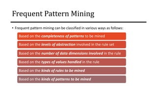 Frequent Pattern Mining
• Frequent pattern mining can be classified in various ways as follows:
Based on the completeness of patterns to be mined
Based on the levels of abstraction involved in the rule set
Based on the number of data dimensions involved in the rule
Based on the types of values handled in the rule
Based on the kinds of rules to be mined
Based on the kinds of patterns to be mined
 