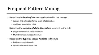 Frequent Pattern Mining
• Based on the levels of abstraction involved in the rule set
• We can find rules at differing levels of abstraction
• multilevel association rules
• Based on the number of data dimensions involved in the rule
• Single-dimensional association rule
• Multidimensional association rule
• Based on the types of values handled in the rule
• Boolean association rule
• Quantitative association rule
 