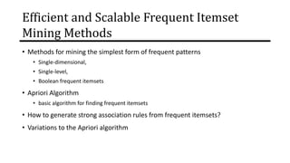 Efficient and Scalable Frequent Itemset
Mining Methods
• Methods for mining the simplest form of frequent patterns
• Single-dimensional,
• Single-level,
• Boolean frequent itemsets
• Apriori Algorithm
• basic algorithm for finding frequent itemsets
• How to generate strong association rules from frequent itemsets?
• Variations to the Apriori algorithm
 